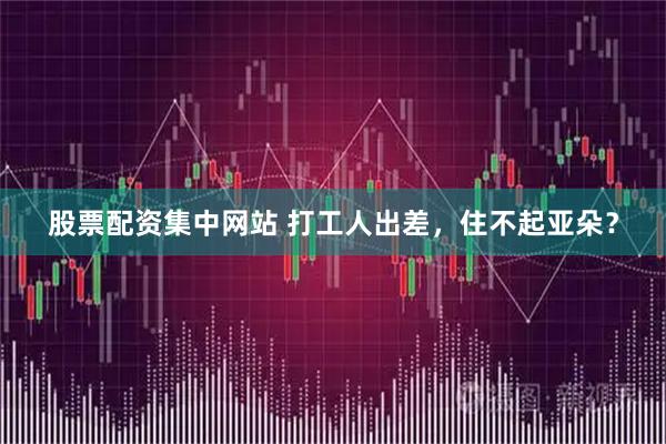 股票配资集中网站 打工人出差，住不起亚朵？