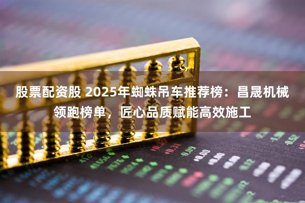 股票配资股 2025年蜘蛛吊车推荐榜：昌晟机械领跑榜单，匠心品质赋能高效施工