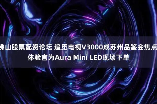 佛山股票配资论坛 追觅电视V3000成苏州品鉴会焦点 体验官为Aura Mini LED现场下单